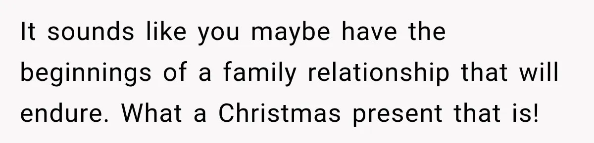 It sounds like you maybe have the beginnings of a family relationship that will endure. What a Christmas present that is!