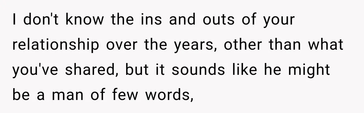 I don't know the ins and outs of your relationship over the years, other than what you've shared, but it sounds like he might be a man of few words,