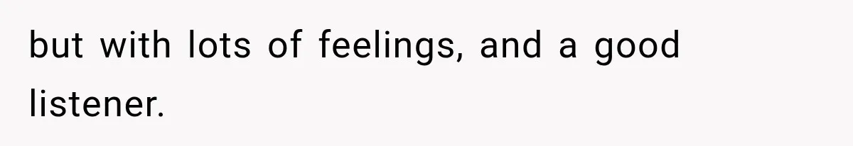 but with lots of feelings, and a good listener.