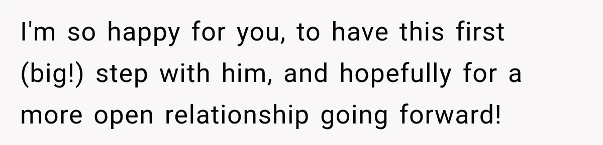 I'm so happy for you, to have this first (big!) step with him, and hopefully for a more open relationship going forward!