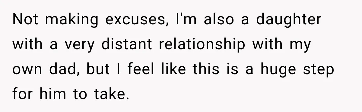 Not making excuses, I'm also a daughter with a very distant relationship with my own dad, but I feel like this is a huge step for him to take.