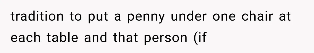 tradition to put a penny under one chair at each table and that person (if