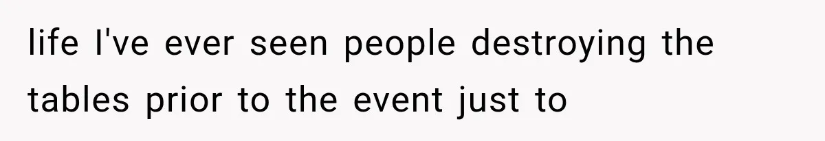 life I've ever seen people destroying the tables prior to the event just to