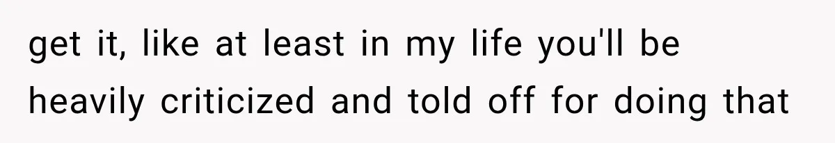 get it, like at least in my life you'll be heavily criticized and told off for doing that