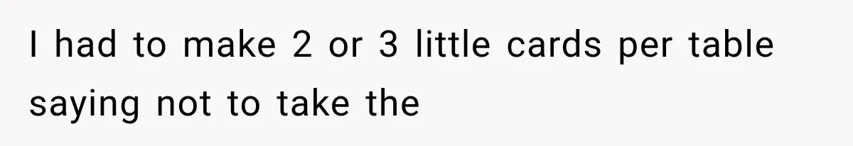 I had to make 2 or 3 little cards per table saying not to take the