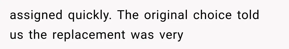 assigned quickly. The original choice told us the replacement was very