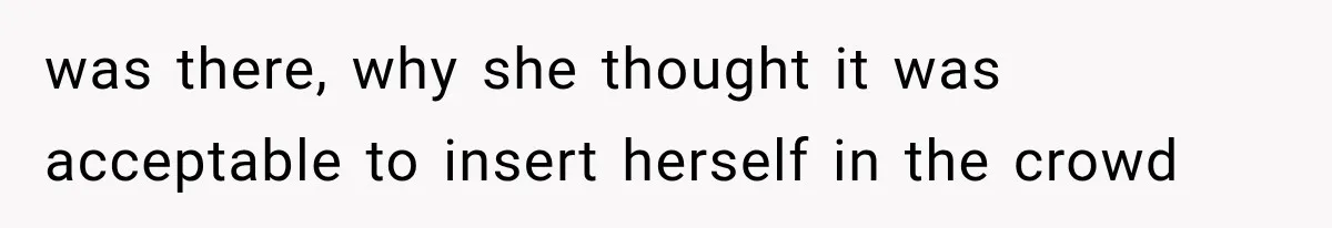 was there, why she thought it was acceptable to insert herself in the crowd