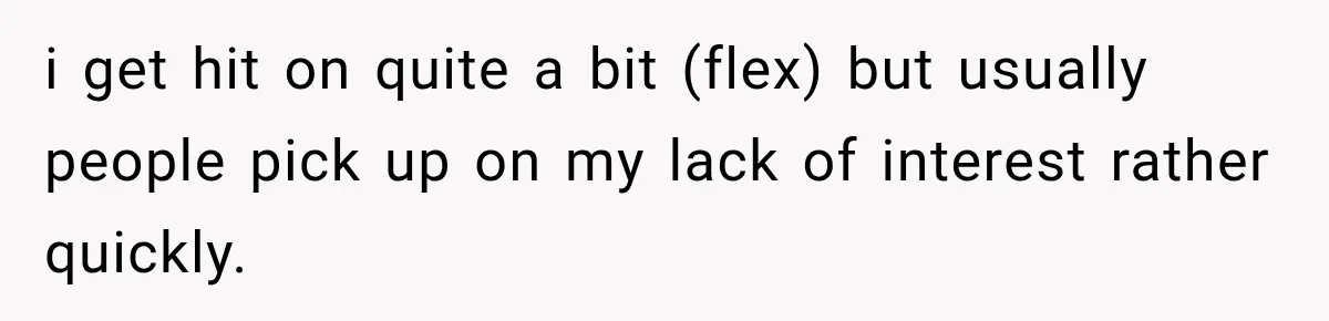 i get hit on quite a bit (flex) but usually people pick up on my lack of interest rather quickly.