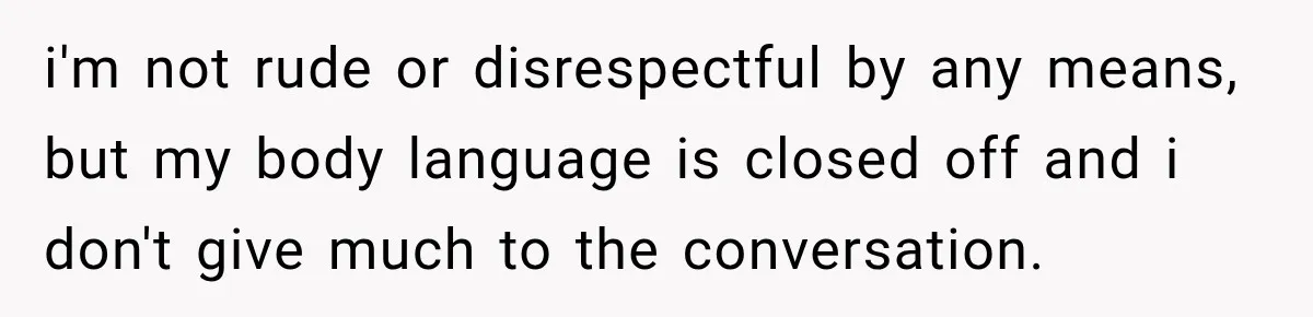 i'm not rude or disrespectful by any means, but my body language is closed off and i don't give much to the conversation.