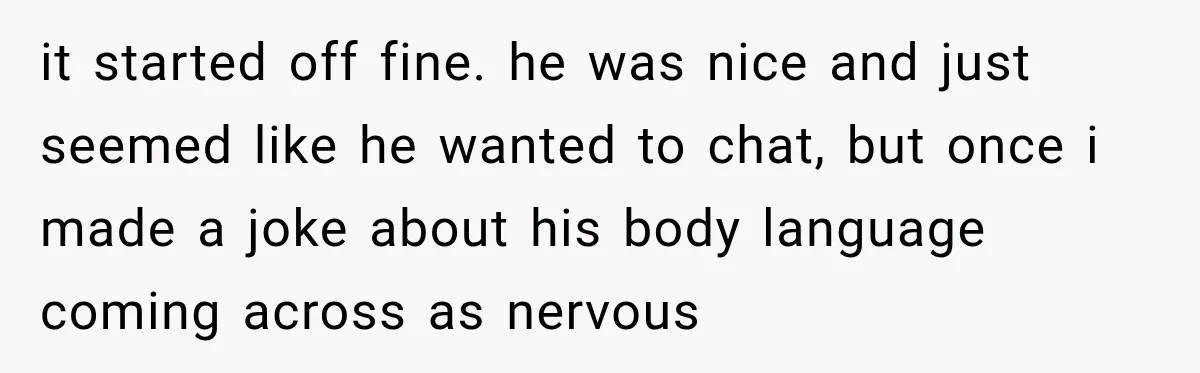 it started off fine. he was nice and just seemed like he wanted to chat, but once i made a joke about his body language coming across as nervous