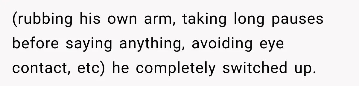 (rubbing his own arm, taking long pauses before saying anything, avoiding eye contact, etc) he completely switched up.