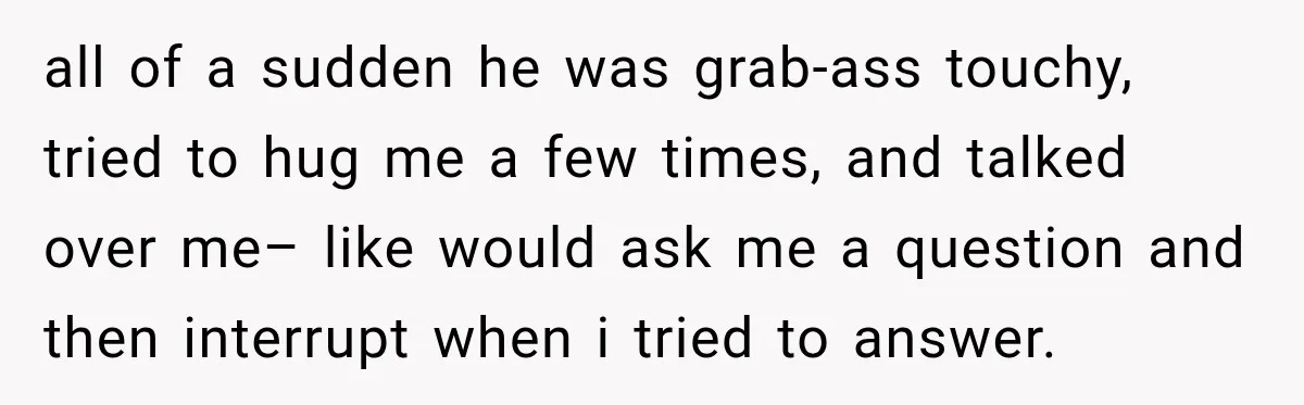 all of a sudden he was grab-ass touchy, tried to hug me a few times, and talked over me– like would ask me a question and then interrupt when i...