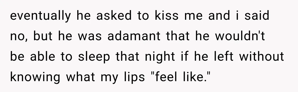 eventually he asked to kiss me and i said no, but he was adamant that he wouldn't be able to sleep that night if he left without knowing what my...