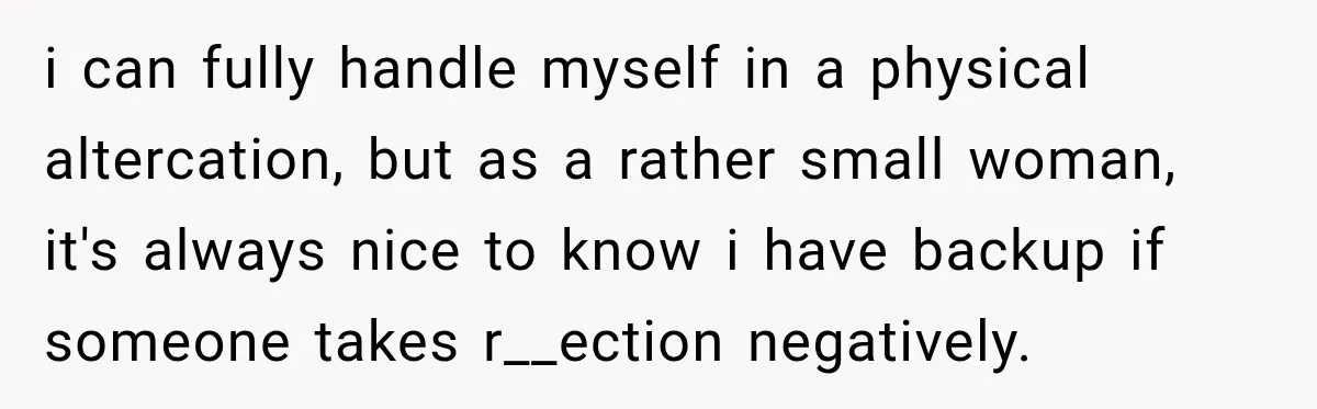 i can fully handle myself in a physical altercation, but as a rather small woman, it's always nice to know i have backup if someone takes r__ection negatively.