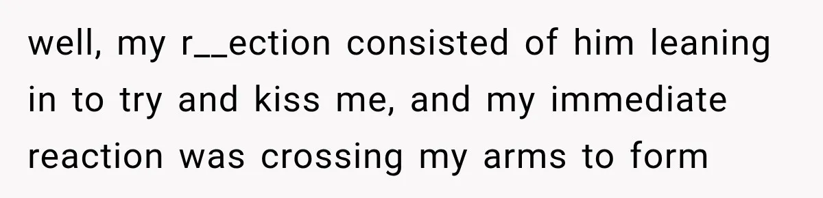 well, my r__ection consisted of him leaning in to try and kiss me, and my immediate reaction was crossing my arms to form