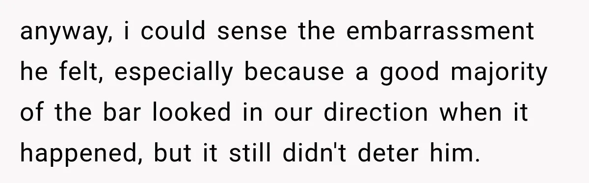 anyway, i could sense the embarrassment he felt, especially because a good majority of the bar looked in our direction when it happened, but it still didn't deter him.