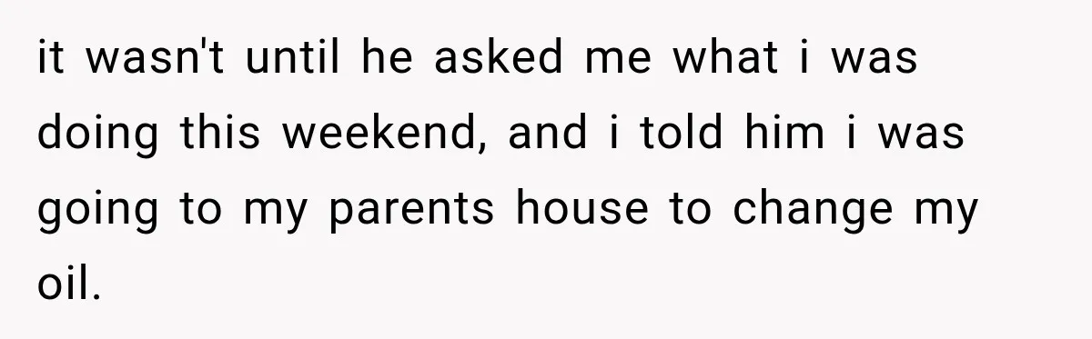 it wasn't until he asked me what i was doing this weekend, and i told him i was going to my parents house to change my oil.