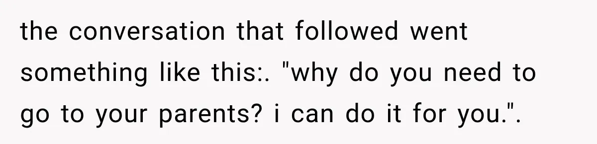 the conversation that followed went something like this:. "why do you need to go to your parents? i can do it for you.".