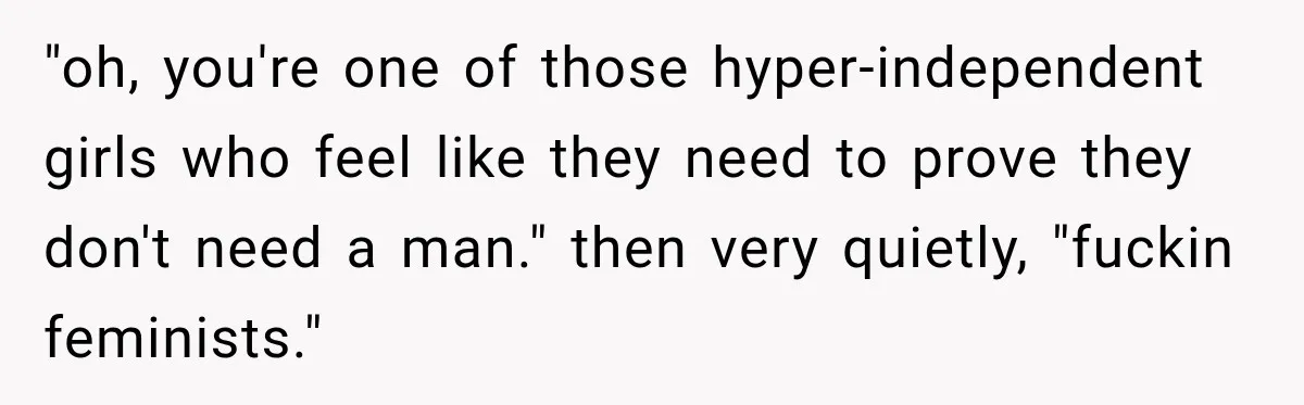 "oh, you're one of those hyper-independent girls who feel like they need to prove they don't need a man." then very quietly, "fuckin feminists."