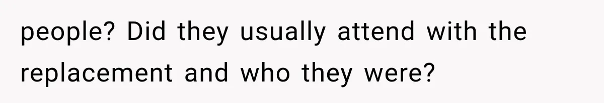 people? Did they usually attend with the replacement and who they were?