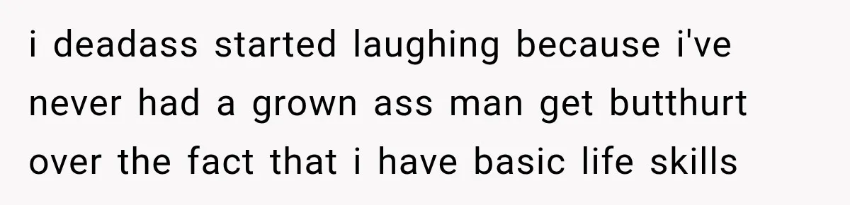i deadass started laughing because i've never had a grown ass man get butthurt over the fact that i have basic life skills