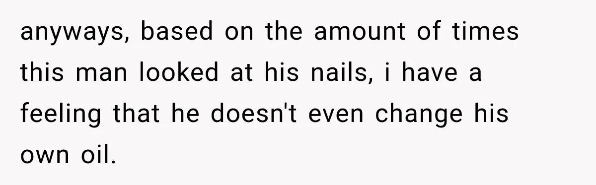 anyways, based on the amount of times this man looked at his nails, i have a feeling that he doesn't even change his own oil.