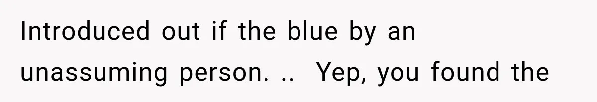 Introduced out if the blue by an unassuming person. ..  Yep, you found the