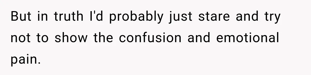 But in truth I'd probably just stare and try not to show the confusion and emotional pain.