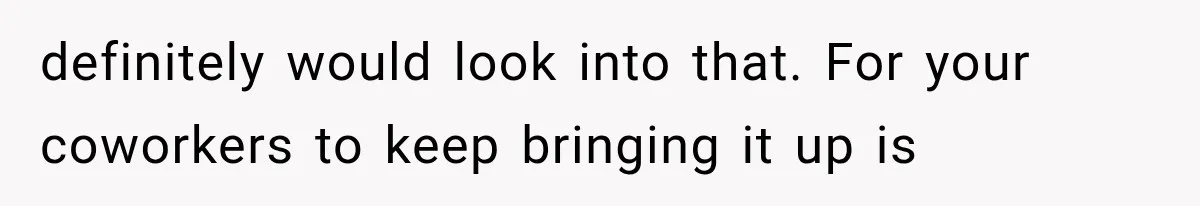definitely would look into that. For your coworkers to keep bringing it up is