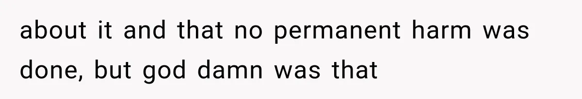 about it and that no permanent harm was done, but god damn was that