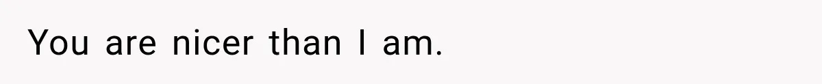 You are nicer than I am.