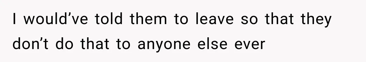 I would’ve told them to leave so that they don’t do that to anyone else ever
