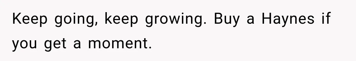 Keep going, keep growing. Buy a Haynes if you get a moment.