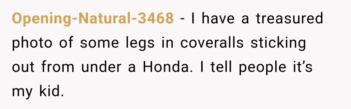 Opening-Natural-3468 − I have a treasured photo of some legs in coveralls sticking out from under a Honda. I tell people it’s my kid.