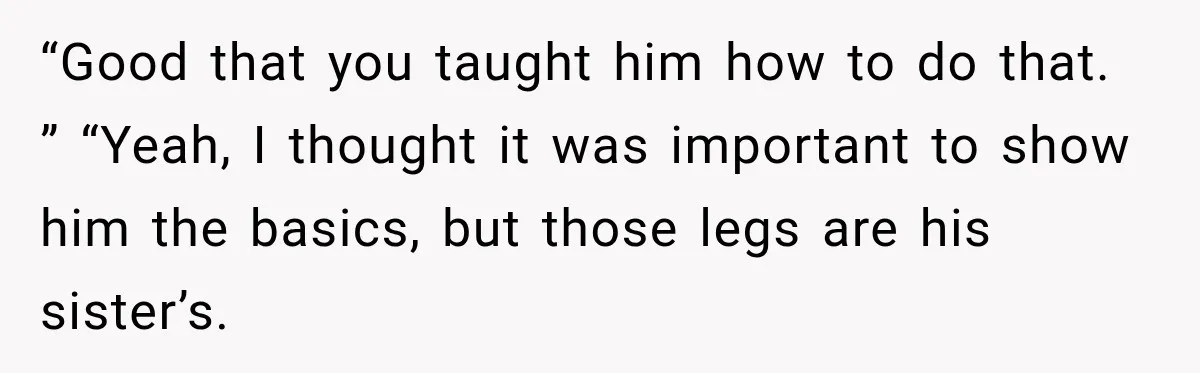 “Good that you taught him how to do that. ” “Yeah, I thought it was important to show him the basics, but those legs are his sister’s.