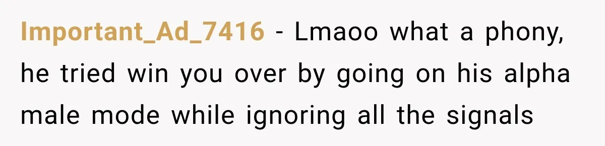 Important_Ad_7416 − Lmaoo what a phony, he tried win you over by going on his alpha male mode while ignoring all the signals
