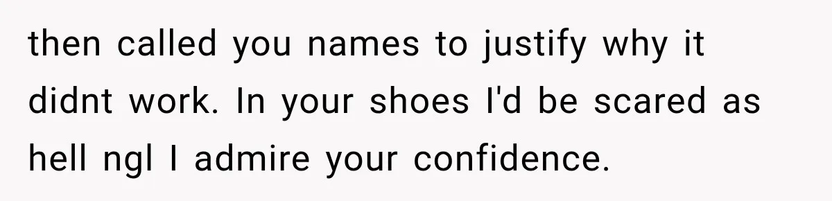then called you names to justify why it didnt work. In your shoes I'd be scared as hell ngl I admire your confidence.