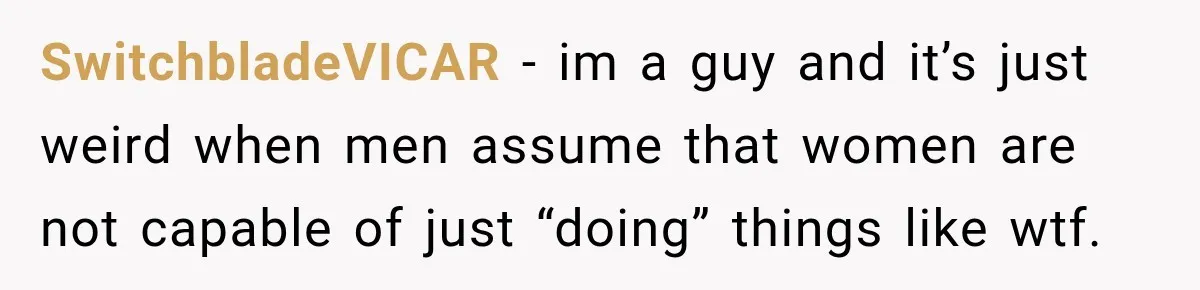 SwitchbladeVICAR − im a guy and it’s just weird when men assume that women are not capable of just “doing” things like wtf.