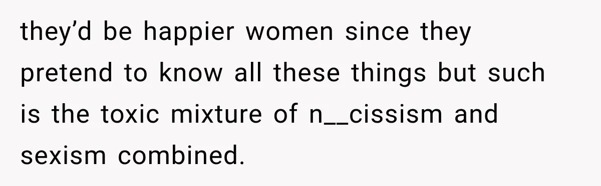 they’d be happier women since they pretend to know all these things but such is the toxic mixture of n__cissism and sexism combined.