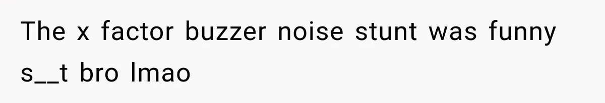 The x factor buzzer noise stunt was funny s__t bro lmao