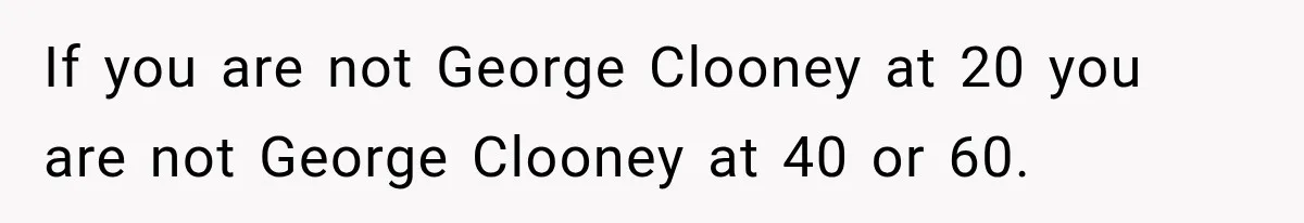 If you are not George Clooney at 20 you are not George Clooney at 40 or 60.