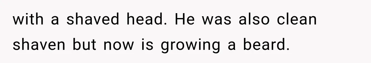 with a shaved head. He was also clean shaven but now is growing a beard.