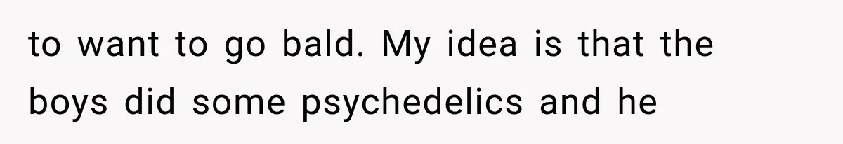 to want to go bald. My idea is that the boys did some psychedelics and he