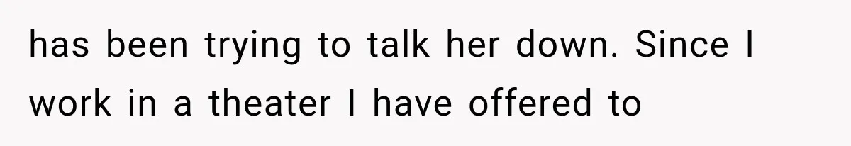 has been trying to talk her down. Since I work in a theater I have offered to