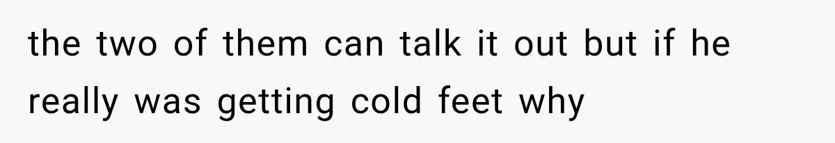 the two of them can talk it out but if he really was getting cold feet why