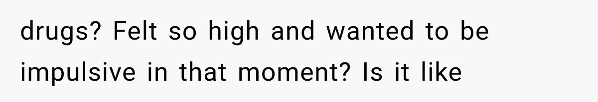 drugs? Felt so high and wanted to be impulsive in that moment? Is it like