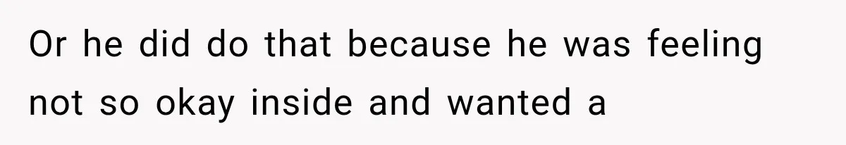 Or he did do that because he was feeling not so okay inside and wanted a