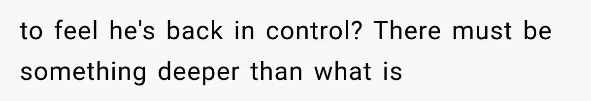 to feel he's back in control? There must be something deeper than what is