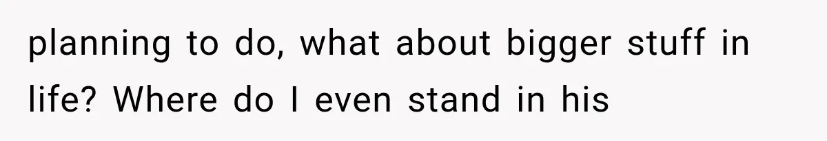 planning to do, what about bigger stuff in life? Where do I even stand in his