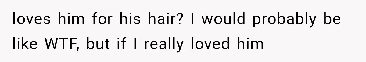 loves him for his hair? I would probably be like WTF, but if I really loved him